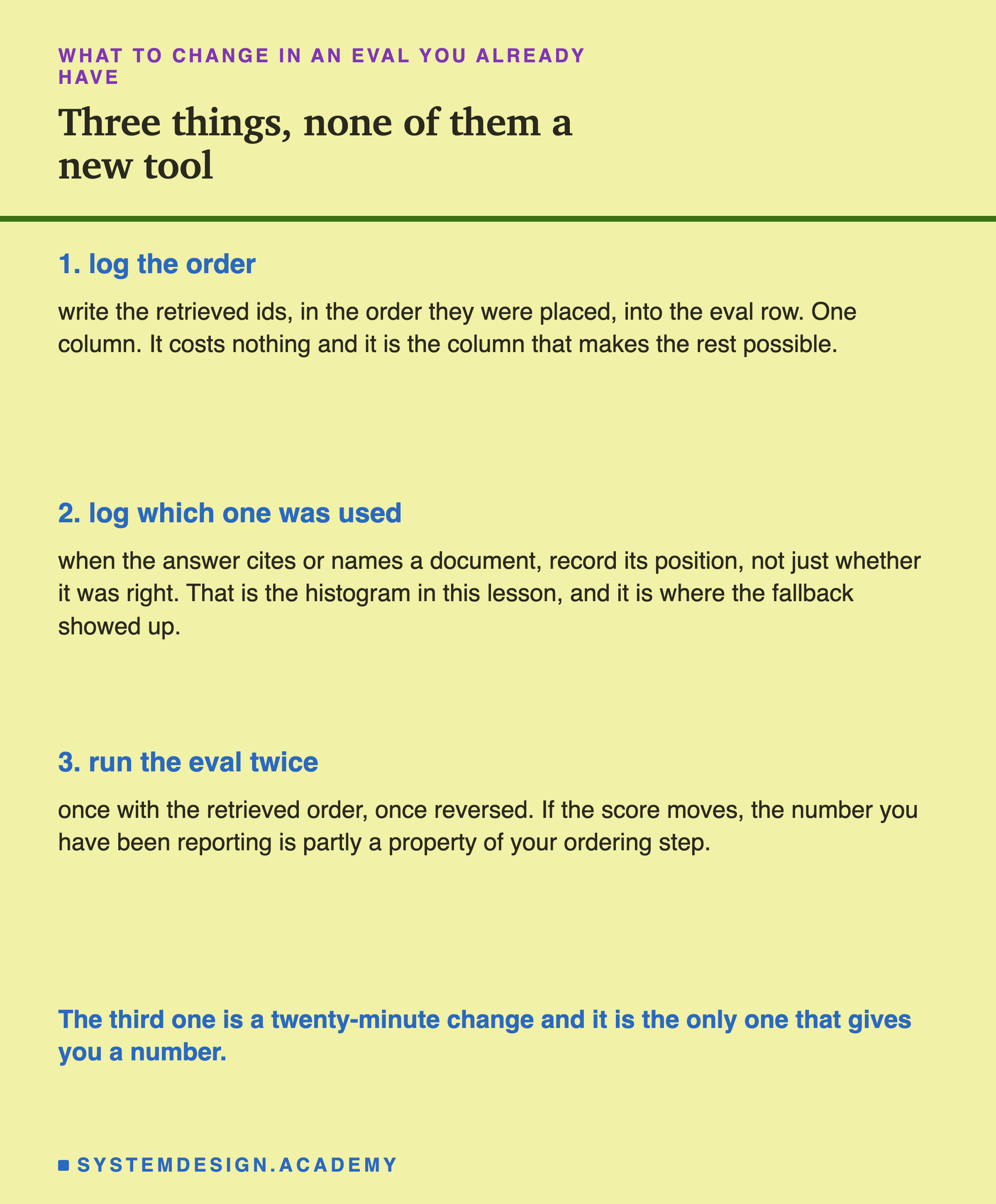 Three numbered items. 1. Log the order: write the retrieved ids, in the order they were placed, into the eval row, one column, it costs nothing and it is the column that makes the rest possible. 2. Log which one was used: when the answer cites or names a document, record its position, not just whether it was right, which is the histogram in this lesson and where the fallback showed up. 3. Run the eval twice: once with the retrieved order, once reversed, and if the score moves the number you have been reporting is partly a property of your ordering step. In the accent colour: the third one is a twenty-minute change and it is the only one that gives you a number.
