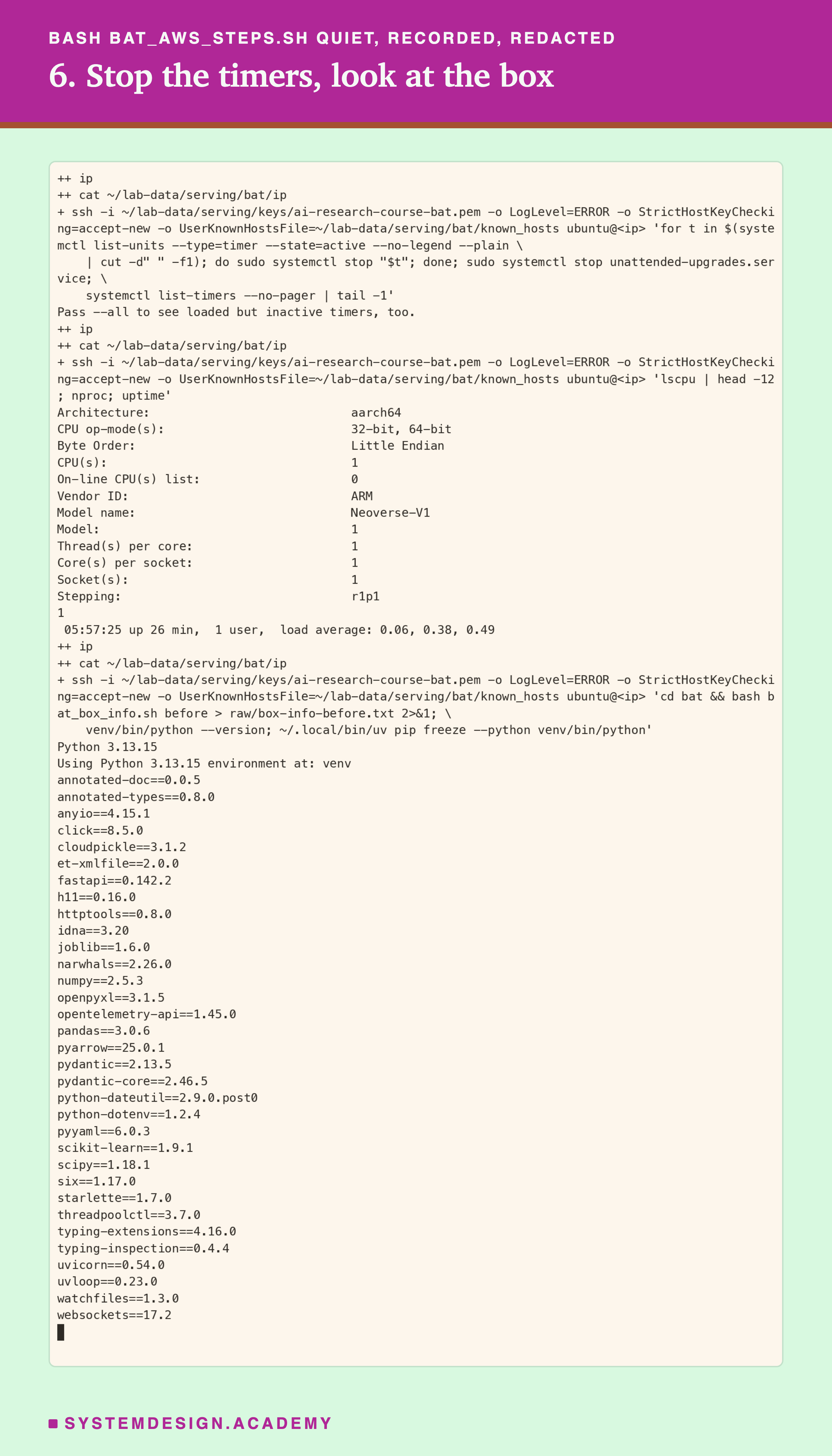 A real terminal recording of step 6, with the address replaced by a placeholder. Over ssh: stop every active timer and the unattended-upgrades service, after which systemctl list-timers prints only its last line, the hint Pass --all to see loaded but inactive timers, too; lscpu prints architecture aarch64, 1 CPU, vendor ARM, model name Neoverse-V1, 1 thread per core, 1 core per socket; nproc prints 1; uptime prints up 26 min with load average 0.06, 0.38, 0.49. Then the box info is saved, and Python 3.13.15 and the full pip freeze are printed, including fastapi 0.142.2, numpy 2.5.3, pandas 3.0.6, scikit-learn 1.9.1, starlette 1.7.0, uvicorn 0.54.0 and uvloop 0.23.0.