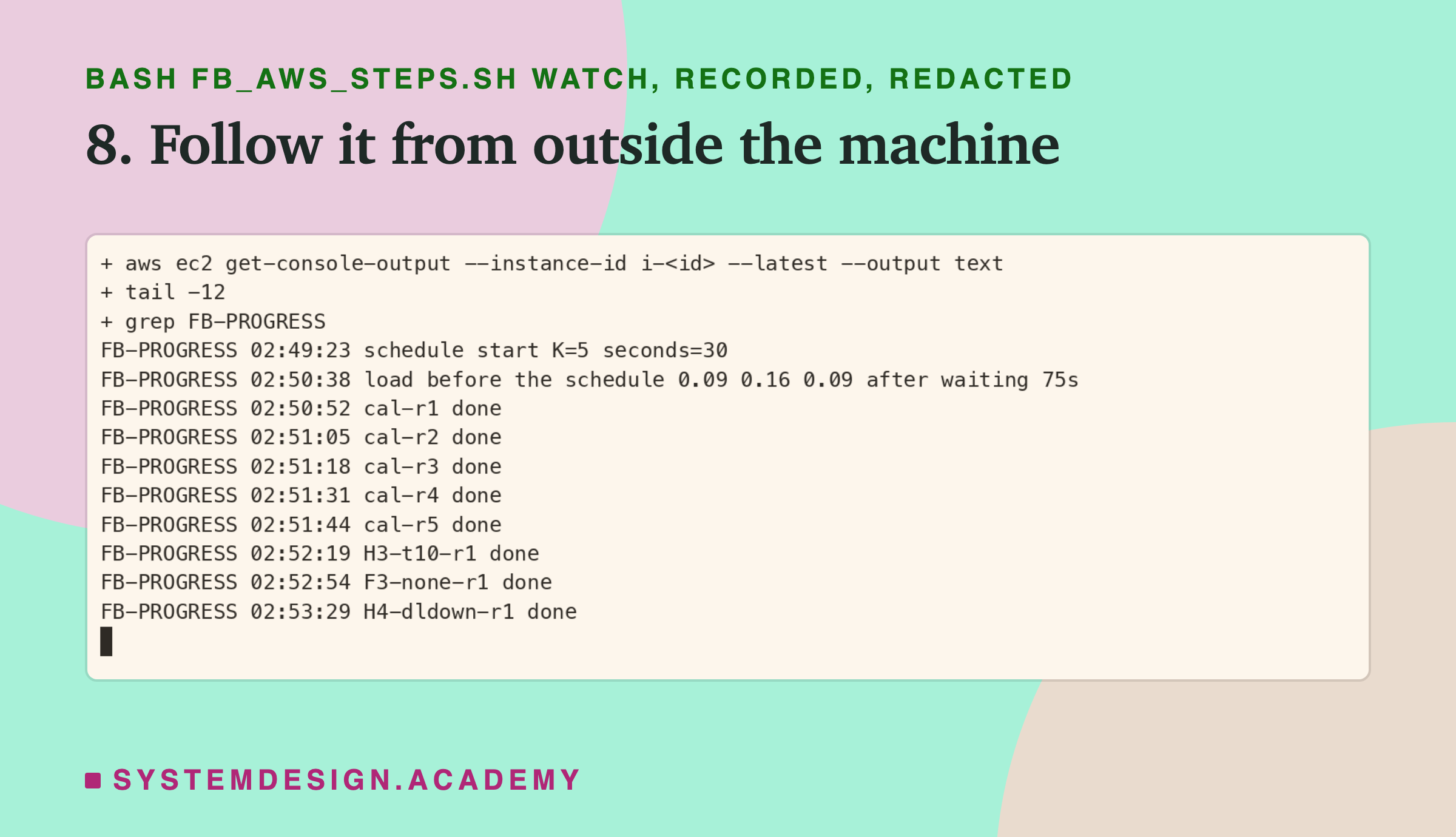 A real terminal recording of step 8, with the instance id replaced by a placeholder. aws ec2 get-console-output, piped through grep FB-PROGRESS and tail -12, prints progress lines with times: schedule start K=5 seconds=30 at 02:49:23; load before the schedule 0.09 0.16 0.09 after waiting 75s; cal-r1 to cal-r5 done between 02:50:52 and 02:51:44; then H3-t10-r1, F3-none-r1 and H4-dldown-r1 done by 02:53:29.