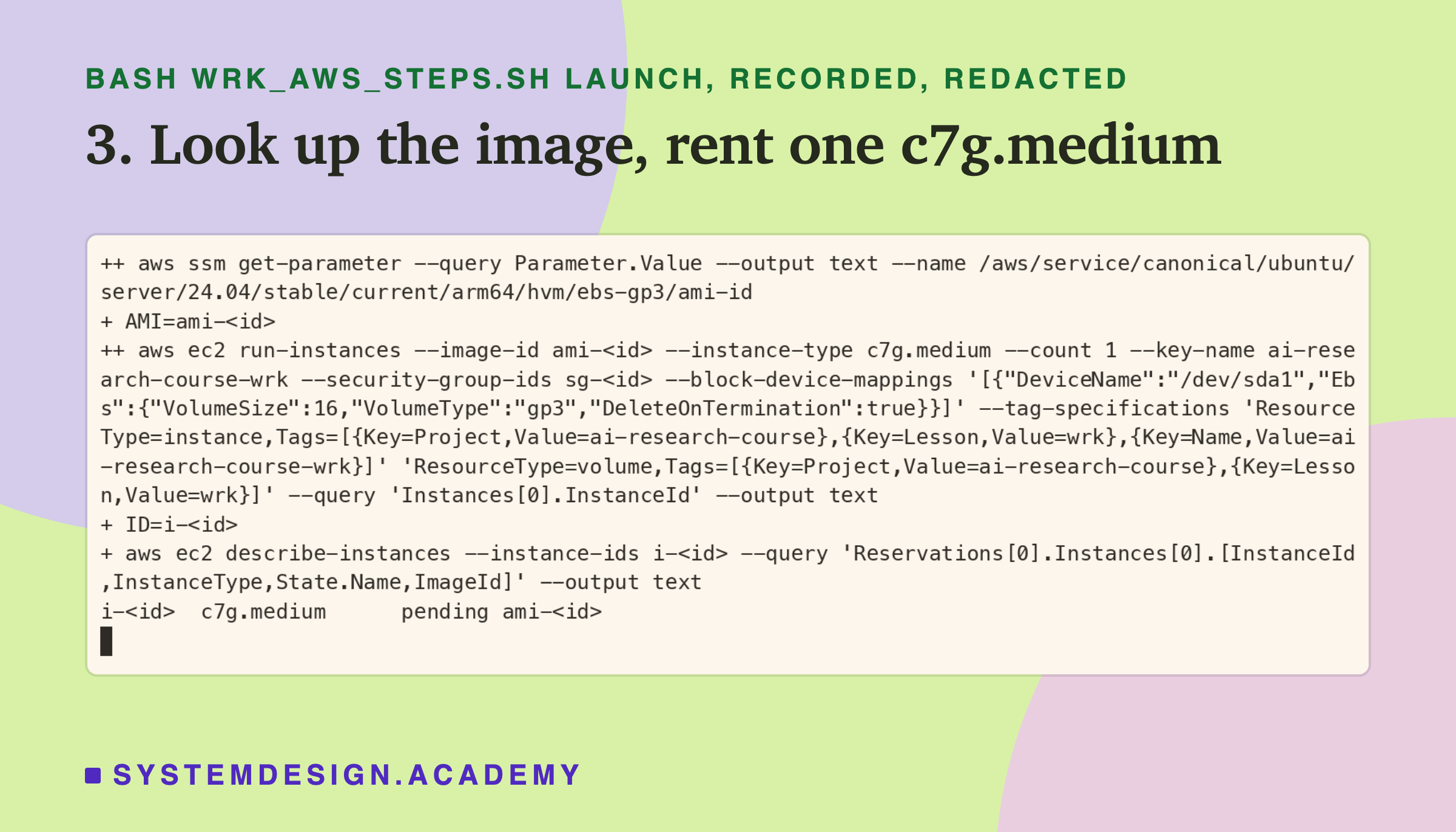 A real terminal recording of step 3, with the image, group and instance ids replaced by placeholders. aws ssm get-parameter reads /aws/service/canonical/ubuntu/server/24.04/stable/current/arm64/hvm/ebs-gp3/ami-id into AMI; aws ec2 run-instances with that image, type c7g.medium, the key ai-research-course-wrk, a 16 GiB gp3 disk deleted on termination and the tags Project, Lesson and Name, asking only for the instance id, which goes into ID; describe-instances prints the id, c7g.medium, pending and the image id.