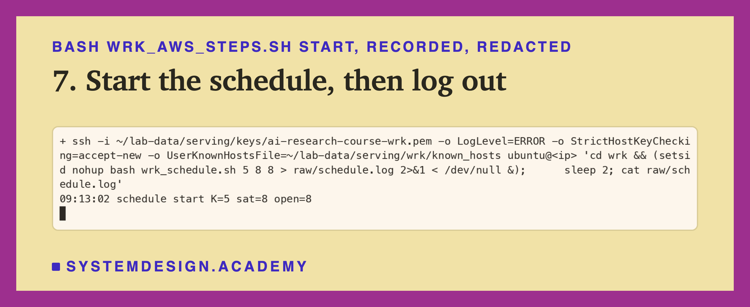 A real terminal recording of step 7, with the address replaced by a placeholder. Over ssh: cd wrk, then setsid nohup bash wrk_schedule.sh 5 8 8 with its output sent to raw/schedule.log, in the background; two seconds later the log shows schedule start K=5 sat=8 open=8.